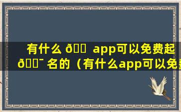 有什么 🐠 app可以免费起 🐯 名的（有什么app可以免费起名的软件）